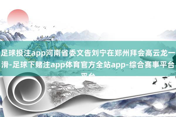 足球投注app河南省委文告刘宁在郑州拜会高云龙一滑-足球下赌注app体育官方全站app-综合赛事平台