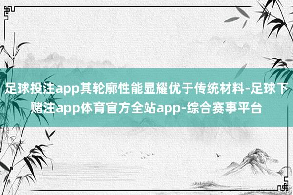 足球投注app其轮廓性能显耀优于传统材料-足球下赌注app体育官方全站app-综合赛事平台