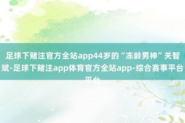 足球下赌注官方全站app44岁的“冻龄男神”关智斌-足球下赌注app体育官方全站app-综合赛事平台